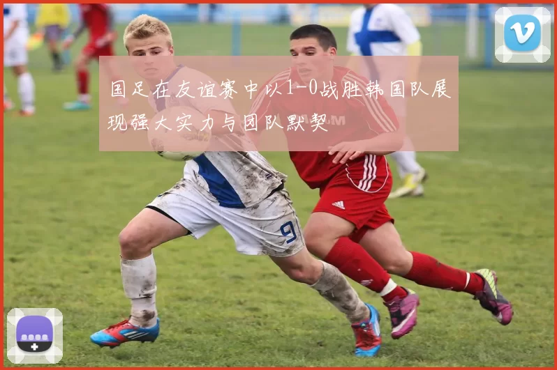国足在友谊赛中以1-0战胜韩国队展现强大实力与团队默契