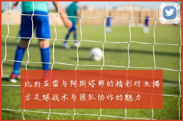 比利亚雷与阿斯塔那的精彩对决揭示足球战术与团队协作的魅力