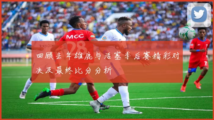 回顾去年雄鹿与活塞季后赛精彩对决及最终比分分析