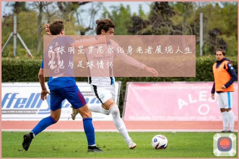 足球明星贾尼尔化身老者展现人生智慧与足球情怀