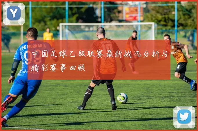 中国足球乙级联赛最新战况分析与精彩赛事回顾