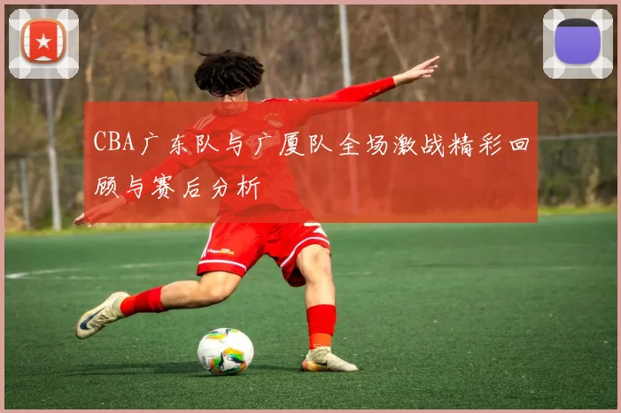 CBA广东队与广厦队全场激战精彩回顾与赛后分析