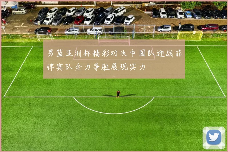 男篮亚洲杯精彩对决中国队迎战菲律宾队全力争胜展现实力