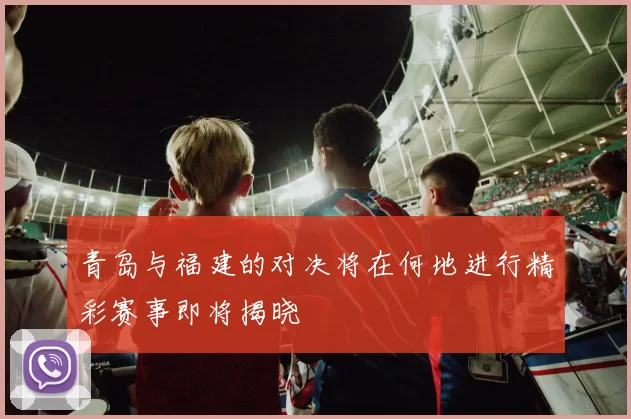 青岛与福建的对决将在何地进行精彩赛事即将揭晓