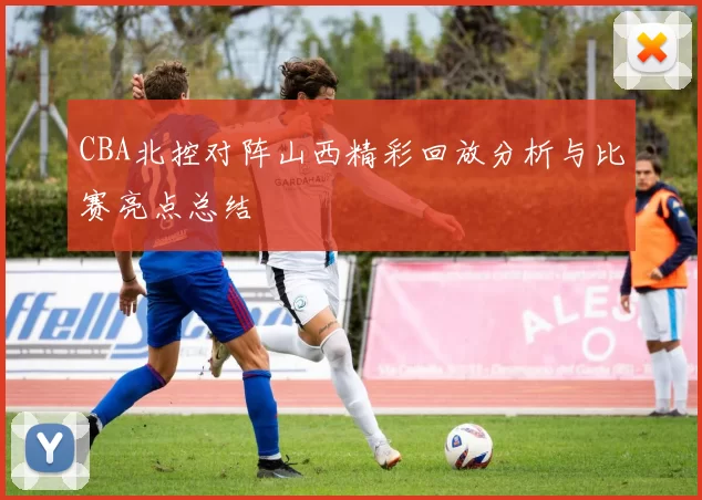 CBA北控对阵山西精彩回放分析与比赛亮点总结
