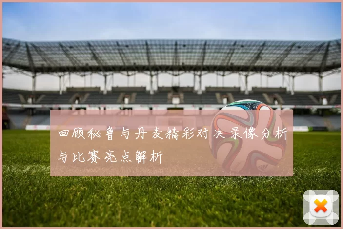 回顾秘鲁与丹麦精彩对决录像分析与比赛亮点解析