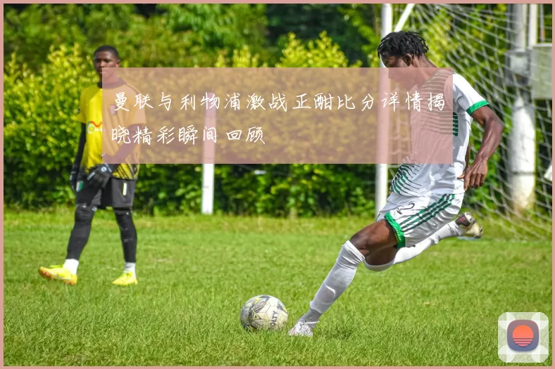 曼联与利物浦激战正酣比分详情揭晓精彩瞬间回顾