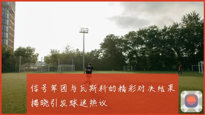 信号军团与瓦斯科的精彩对决结果揭晓引发球迷热议