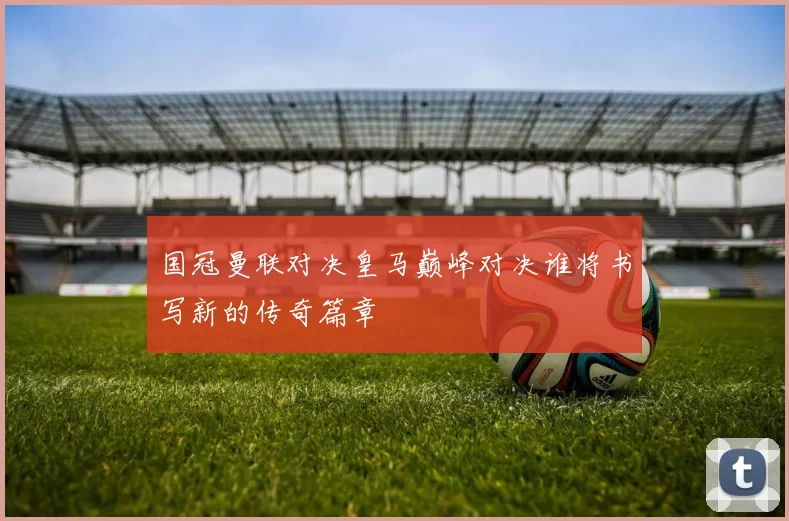 国冠曼联对决皇马巅峰对决谁将书写新的传奇篇章