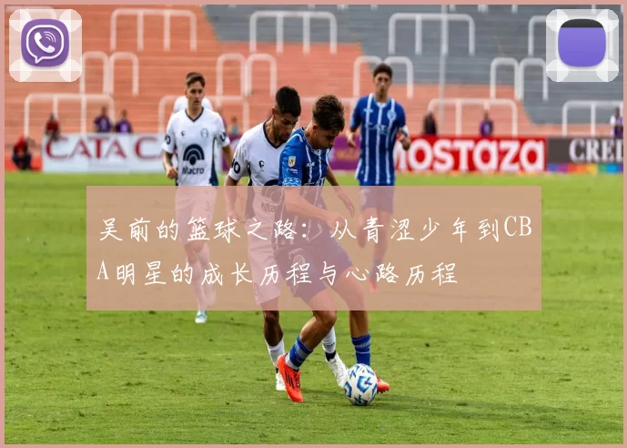 吴前的篮球之路：从青涩少年到CBA明星的成长历程与心路历程