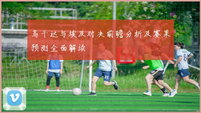 乌干达与埃及对决前瞻分析及赛果预测全面解读