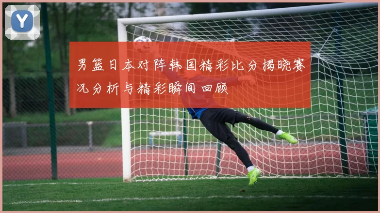 男篮日本对阵韩国精彩比分揭晓赛况分析与精彩瞬间回顾