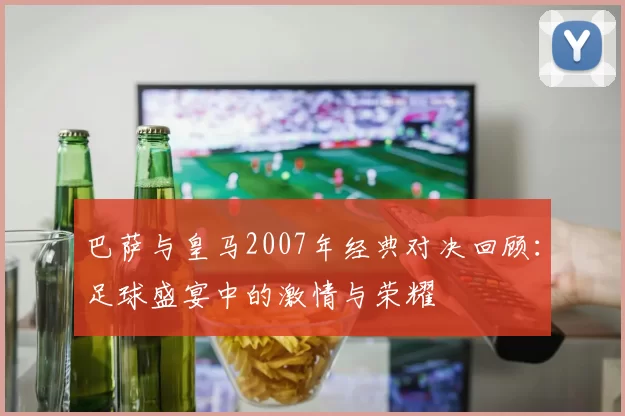 巴萨与皇马2007年经典对决回顾：足球盛宴中的激情与荣耀